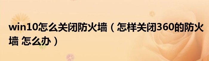 win10怎么关闭防火墙（怎样关闭360的防火墙 怎么办）
