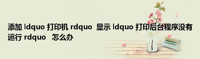 添加 ldquo 打印机 rdquo  显示 ldquo 打印后台程序没有运行 rdquo   怎么办