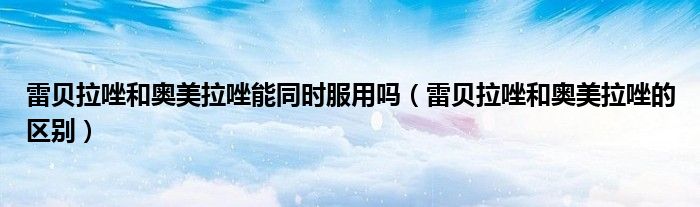 雷贝拉唑和奥美拉唑能同时服用吗（雷贝拉唑和奥美拉唑的区别）