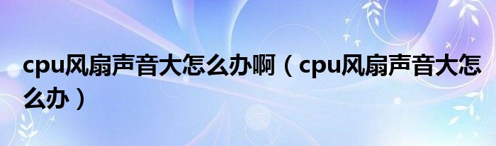 cpu风扇声音大怎么办啊（cpu风扇声音大怎么办）