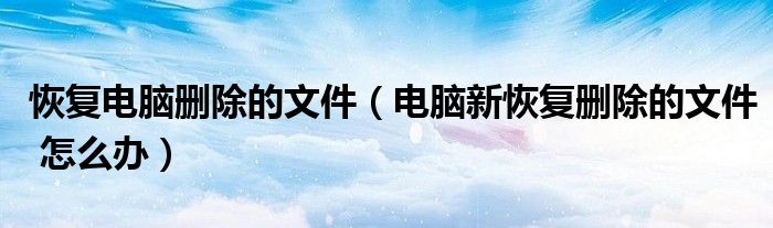 恢复电脑删除的文件（电脑新恢复删除的文件 怎么办）