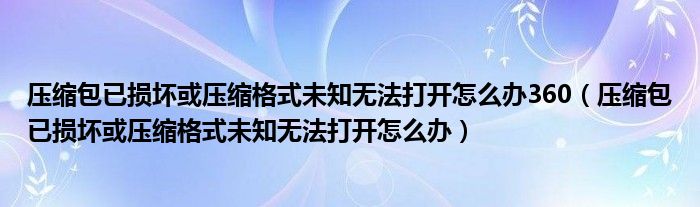压缩包已损坏或压缩格式未知无法打开怎么办360（压缩包已损坏或压缩格式未知无法打开怎么办）