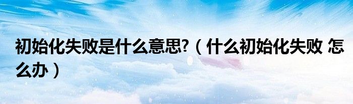 初始化失败是什么意思?（什么初始化失败 怎么办）