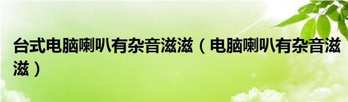 台式电脑喇叭有杂音滋滋（电脑喇叭有杂音滋滋）