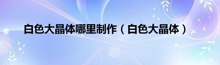 白色大晶体哪里制作（白色大晶体）