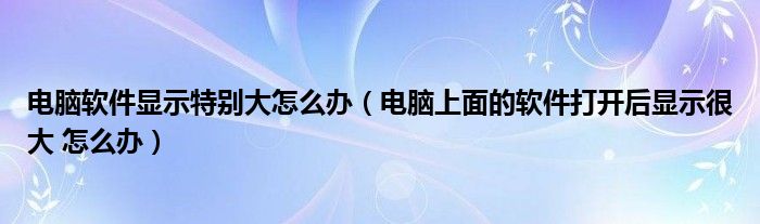 电脑软件显示特别大怎么办（电脑上面的软件打开后显示很大 怎么办）