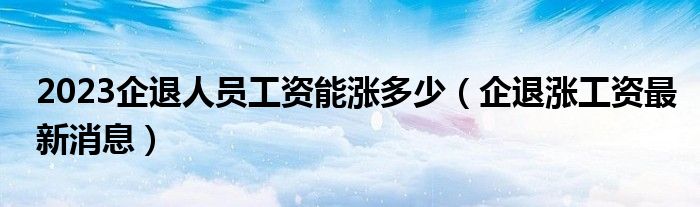 2023企退人员工资能涨多少（企退涨工资最新消息）