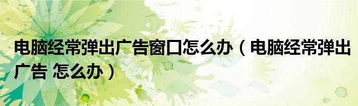 电脑经常弹出广告窗口怎么办（电脑经常弹出广告 怎么办）