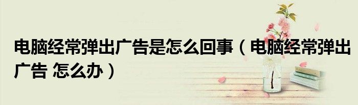 电脑经常弹出广告是怎么回事（电脑经常弹出广告 怎么办）