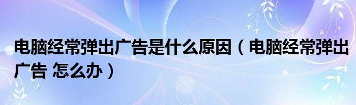 电脑经常弹出广告是什么原因（电脑经常弹出广告 怎么办）