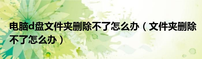 电脑d盘文件夹删除不了怎么办（文件夹删除不了怎么办）