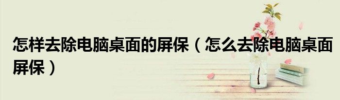 怎样去除电脑桌面的屏保（怎么去除电脑桌面屏保）