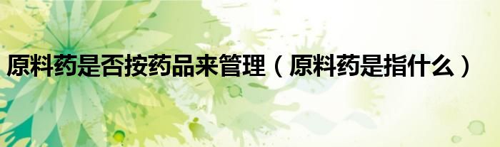原料药是否按药品来管理（原料药是指什么）