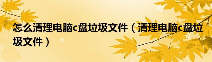 怎么清理电脑c盘垃圾文件（清理电脑c盘垃圾文件）