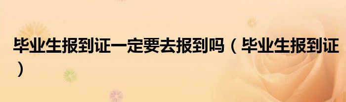 毕业生报到证一定要去报到吗（毕业生报到证）