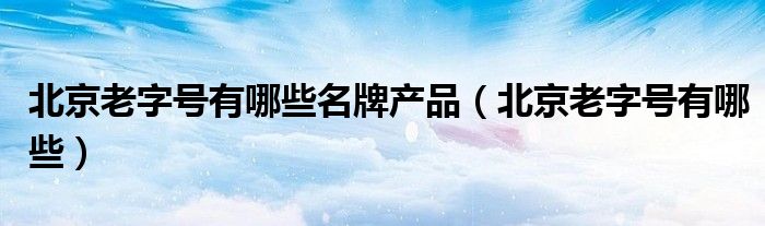北京老字号有哪些名牌产品（北京老字号有哪些）