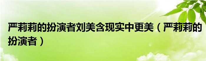 严莉莉的扮演者刘美含现实中更美（严莉莉的扮演者）