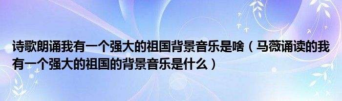 诗歌朗诵我有一个强大的祖国背景音乐是啥（马薇诵读的我有一个强大的祖国的背景音乐是什么）