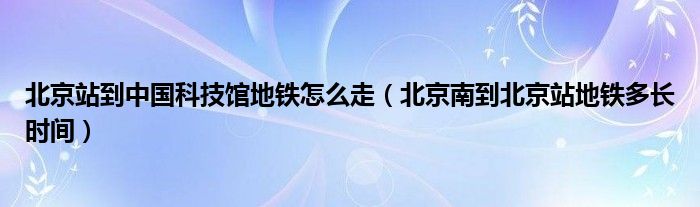 北京站到中国科技馆地铁怎么走（北京南到北京站地铁多长时间）