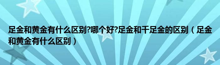 足金和黄金有什么区别?哪个好?足金和千足金的区别（足金和黄金有什么区别）
