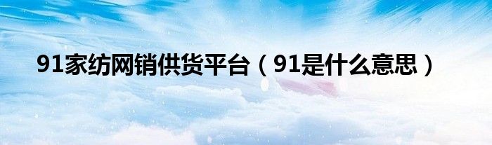 91家纺网销供货平台（91是什么意思）