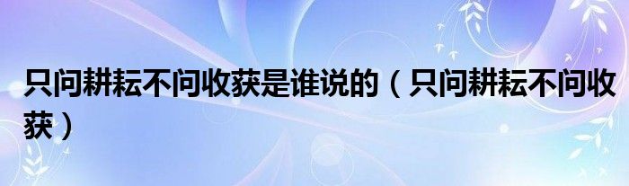 只问耕耘不问收获是谁说的（只问耕耘不问收获）