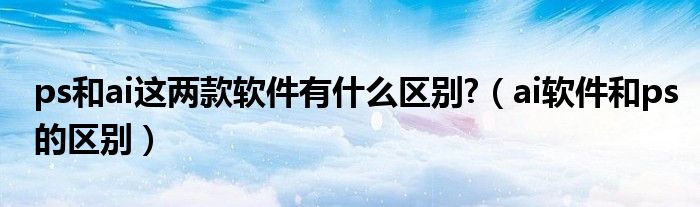 ps和ai这两款软件有什么区别?（ai软件和ps的区别）