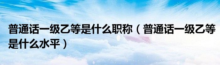普通话一级乙等是什么职称（普通话一级乙等是什么水平）
