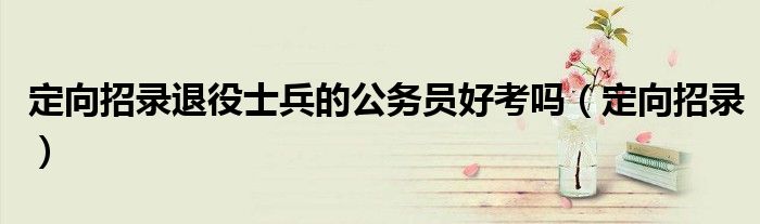 定向招录退役士兵的公务员好考吗（定向招录）