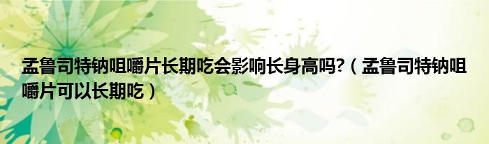 孟鲁司特钠咀嚼片长期吃会影响长身高吗?（孟鲁司特钠咀嚼片可以长期吃）