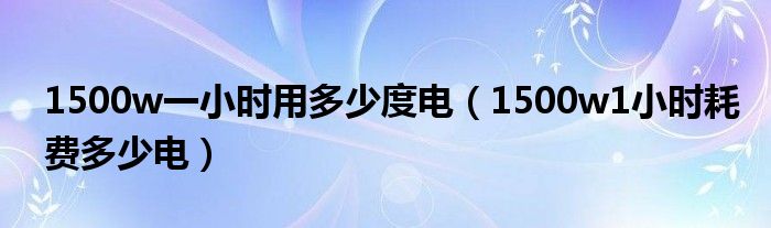 1500w一小时用多少度电（1500w1小时耗费多少电）