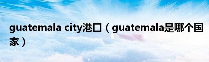 guatemala city港口（guatemala是哪个国家）
