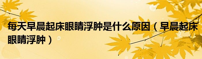 每天早晨起床眼睛浮肿是什么原因（早晨起床眼睛浮肿）