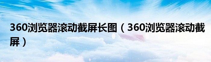 360浏览器滚动截屏长图（360浏览器滚动截屏）