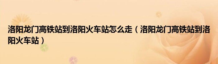 洛阳龙门高铁站到洛阳火车站怎么走（洛阳龙门高铁站到洛阳火车站）