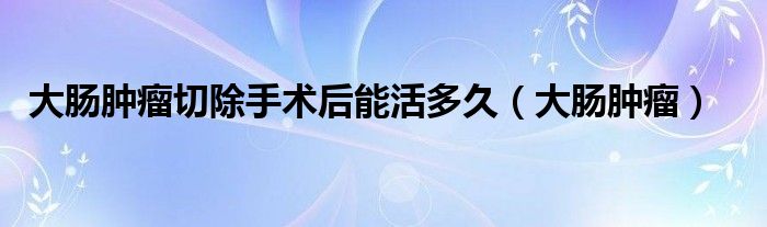 大肠肿瘤切除手术后能活多久（大肠肿瘤）