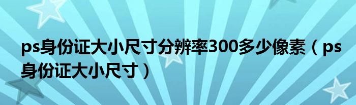 ps身份证大小尺寸分辨率300多少像素（ps身份证大小尺寸）