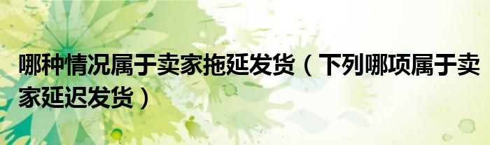 哪种情况属于卖家拖延发货（下列哪项属于卖家延迟发货）