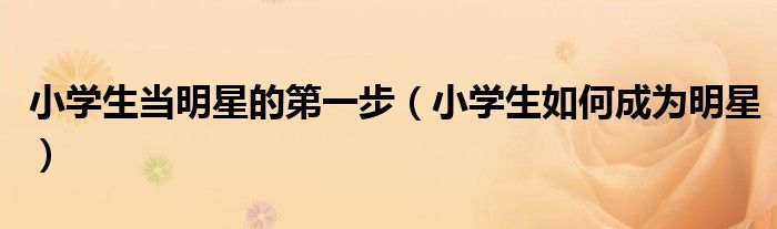 小学生当明星的第一步（小学生如何成为明星）