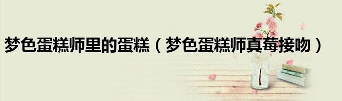 梦色蛋糕师里的蛋糕（梦色蛋糕师真莓接吻）