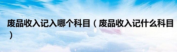 废品收入记入哪个科目（废品收入记什么科目）