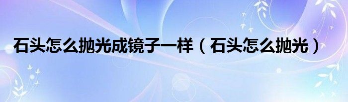 石头怎么抛光成镜子一样（石头怎么抛光）