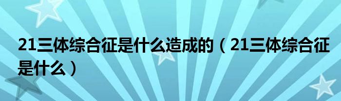 21三体综合征是什么造成的（21三体综合征是什么）