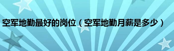 空军地勤最好的岗位（空军地勤月薪是多少）