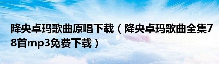降央卓玛歌曲原唱下载（降央卓玛歌曲全集78首mp3免费下载）