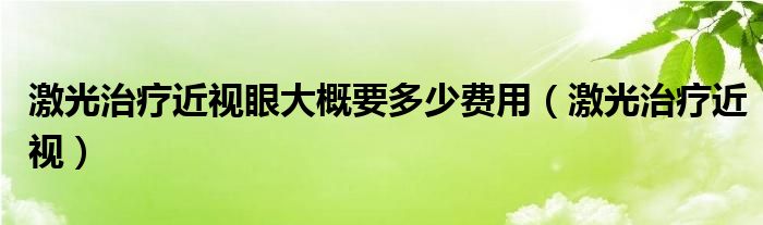 激光治疗近视眼大概要多少费用（激光治疗近视）