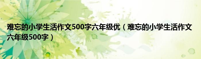 难忘的小学生活作文500字六年级优（难忘的小学生活作文 六年级500字）