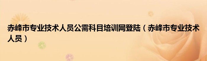 赤峰市专业技术人员公需科目培训网登陆（赤峰市专业技术人员）