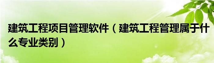 建筑工程项目管理软件（建筑工程管理属于什么专业类别）