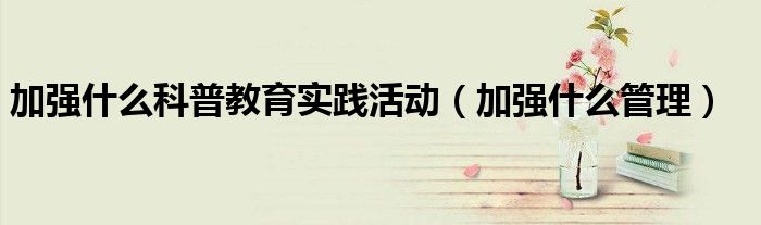 加强什么科普教育实践活动（加强什么管理）